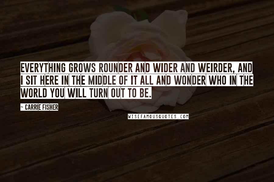 Carrie Fisher Quotes: Everything grows rounder and wider and weirder, and I sit here in the middle of it all and wonder who in the world you will turn out to be.