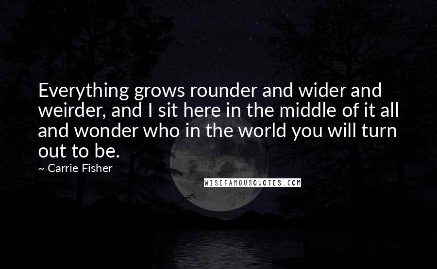 Carrie Fisher Quotes: Everything grows rounder and wider and weirder, and I sit here in the middle of it all and wonder who in the world you will turn out to be.