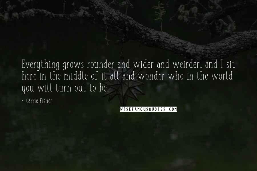 Carrie Fisher Quotes: Everything grows rounder and wider and weirder, and I sit here in the middle of it all and wonder who in the world you will turn out to be.