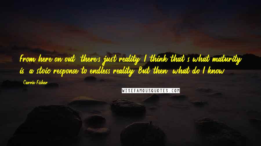 Carrie Fisher Quotes: From here on out, there's just reality. I think that's what maturity is: a stoic response to endless reality. But then, what do I know?