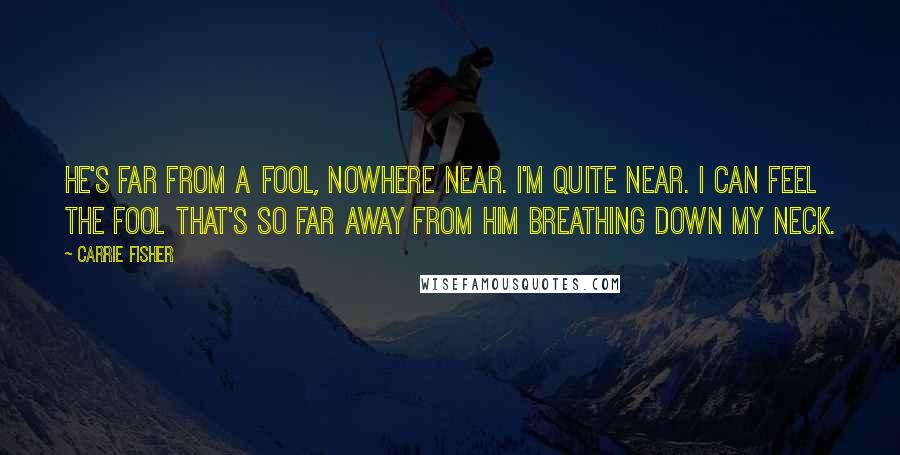 Carrie Fisher Quotes: He's far from a fool, nowhere near. I'm quite near. I can feel the fool that's so far away from him breathing down my neck.