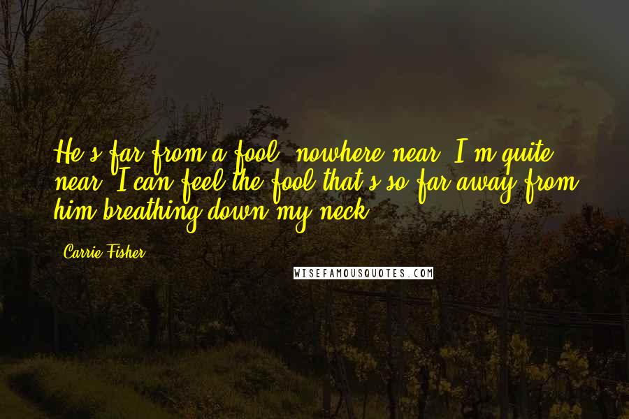 Carrie Fisher Quotes: He's far from a fool, nowhere near. I'm quite near. I can feel the fool that's so far away from him breathing down my neck.