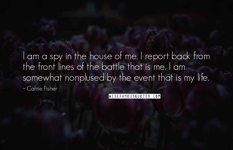 Carrie Fisher Quotes: I am a spy in the house of me. I report back from the front lines of the battle that is me. I am somewhat nonplused by the event that is my life.