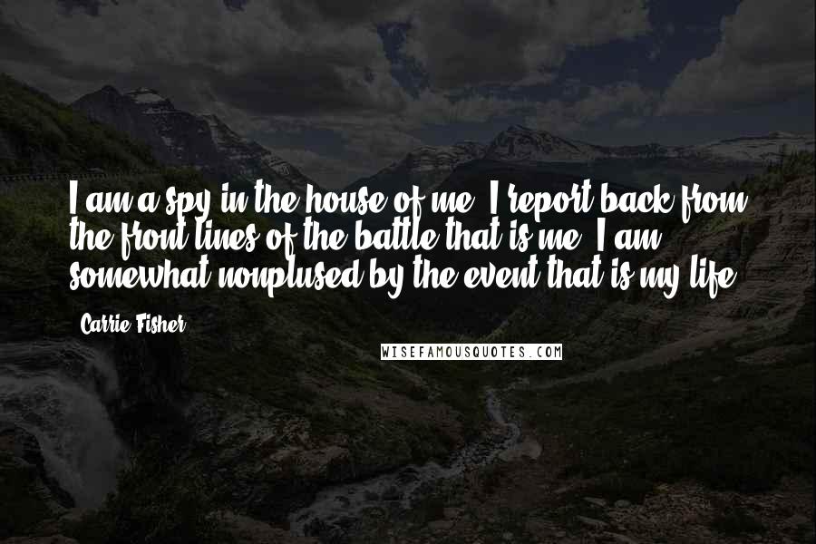 Carrie Fisher Quotes: I am a spy in the house of me. I report back from the front lines of the battle that is me. I am somewhat nonplused by the event that is my life.