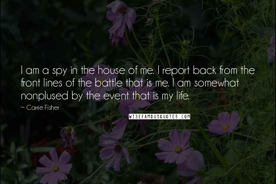 Carrie Fisher Quotes: I am a spy in the house of me. I report back from the front lines of the battle that is me. I am somewhat nonplused by the event that is my life.