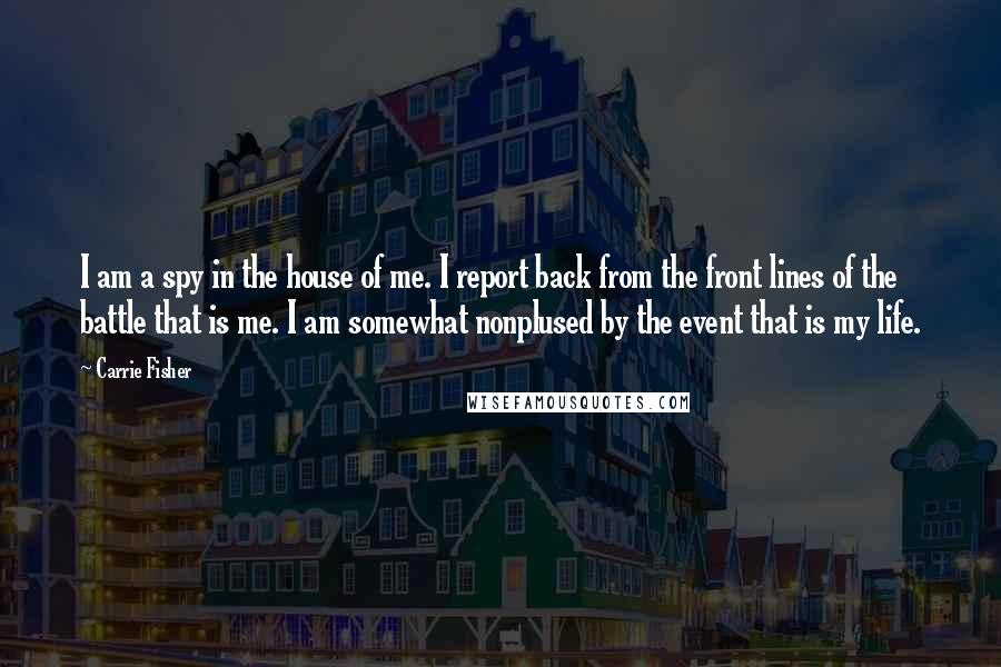 Carrie Fisher Quotes: I am a spy in the house of me. I report back from the front lines of the battle that is me. I am somewhat nonplused by the event that is my life.