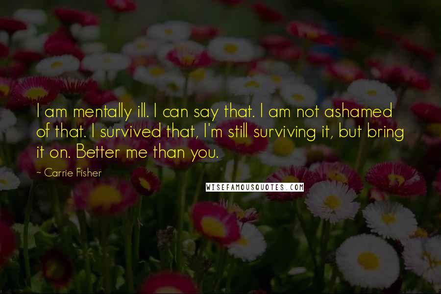 Carrie Fisher Quotes: I am mentally ill. I can say that. I am not ashamed of that. I survived that, I'm still surviving it, but bring it on. Better me than you.