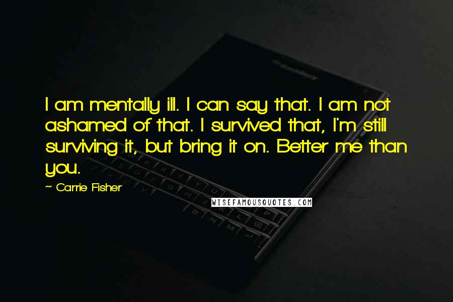 Carrie Fisher Quotes: I am mentally ill. I can say that. I am not ashamed of that. I survived that, I'm still surviving it, but bring it on. Better me than you.