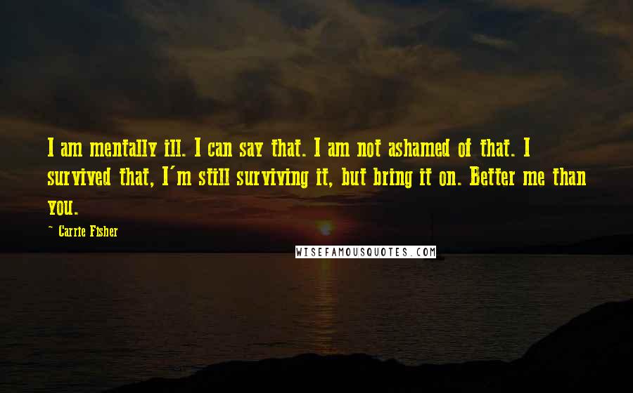 Carrie Fisher Quotes: I am mentally ill. I can say that. I am not ashamed of that. I survived that, I'm still surviving it, but bring it on. Better me than you.