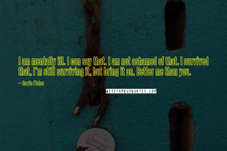 Carrie Fisher Quotes: I am mentally ill. I can say that. I am not ashamed of that. I survived that, I'm still surviving it, but bring it on. Better me than you.