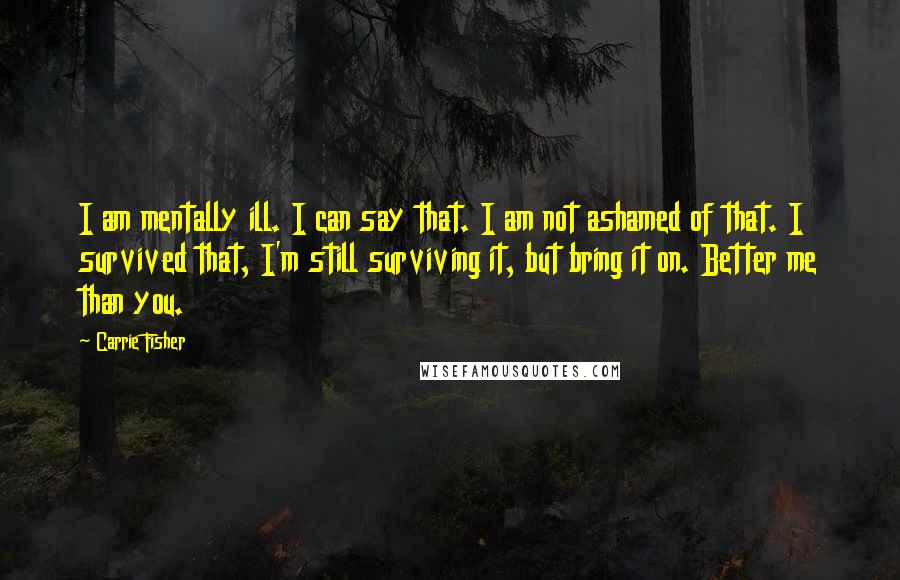 Carrie Fisher Quotes: I am mentally ill. I can say that. I am not ashamed of that. I survived that, I'm still surviving it, but bring it on. Better me than you.