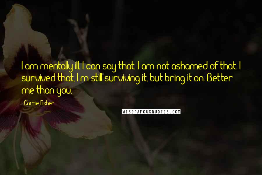 Carrie Fisher Quotes: I am mentally ill. I can say that. I am not ashamed of that. I survived that, I'm still surviving it, but bring it on. Better me than you.