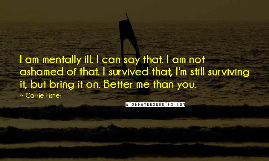 Carrie Fisher Quotes: I am mentally ill. I can say that. I am not ashamed of that. I survived that, I'm still surviving it, but bring it on. Better me than you.