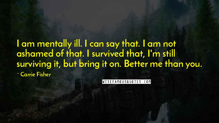 Carrie Fisher Quotes: I am mentally ill. I can say that. I am not ashamed of that. I survived that, I'm still surviving it, but bring it on. Better me than you.