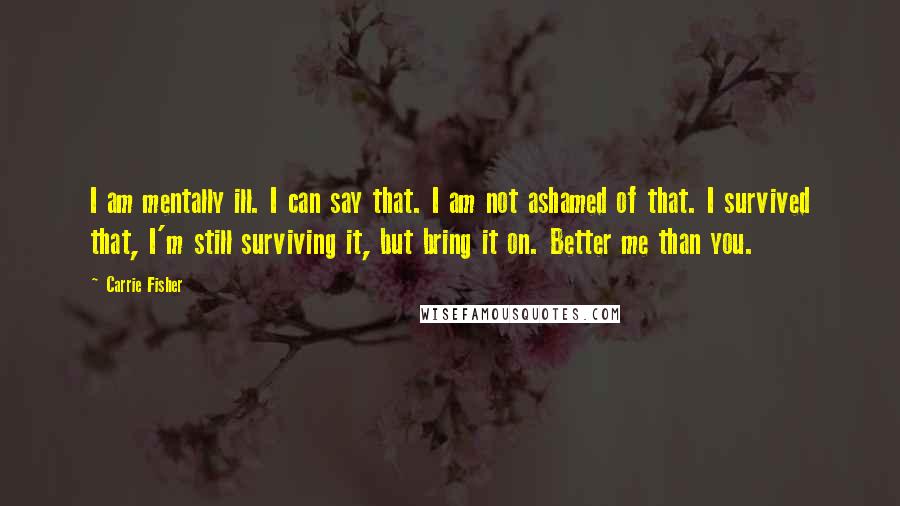 Carrie Fisher Quotes: I am mentally ill. I can say that. I am not ashamed of that. I survived that, I'm still surviving it, but bring it on. Better me than you.