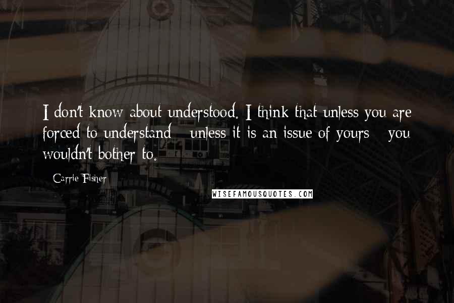 Carrie Fisher Quotes: I don't know about understood. I think that unless you are forced to understand - unless it is an issue of yours - you wouldn't bother to.