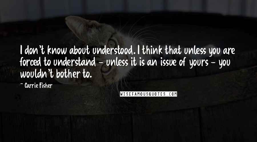 Carrie Fisher Quotes: I don't know about understood. I think that unless you are forced to understand - unless it is an issue of yours - you wouldn't bother to.