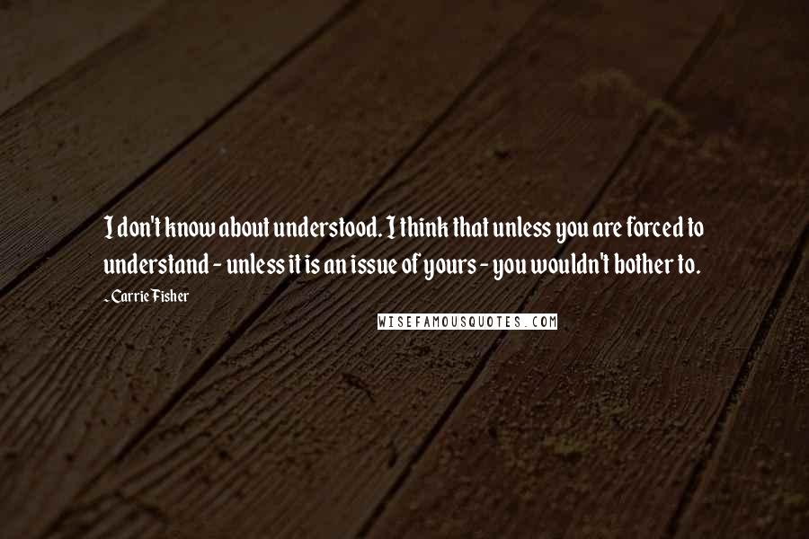 Carrie Fisher Quotes: I don't know about understood. I think that unless you are forced to understand - unless it is an issue of yours - you wouldn't bother to.