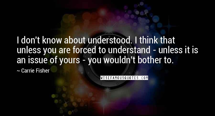 Carrie Fisher Quotes: I don't know about understood. I think that unless you are forced to understand - unless it is an issue of yours - you wouldn't bother to.