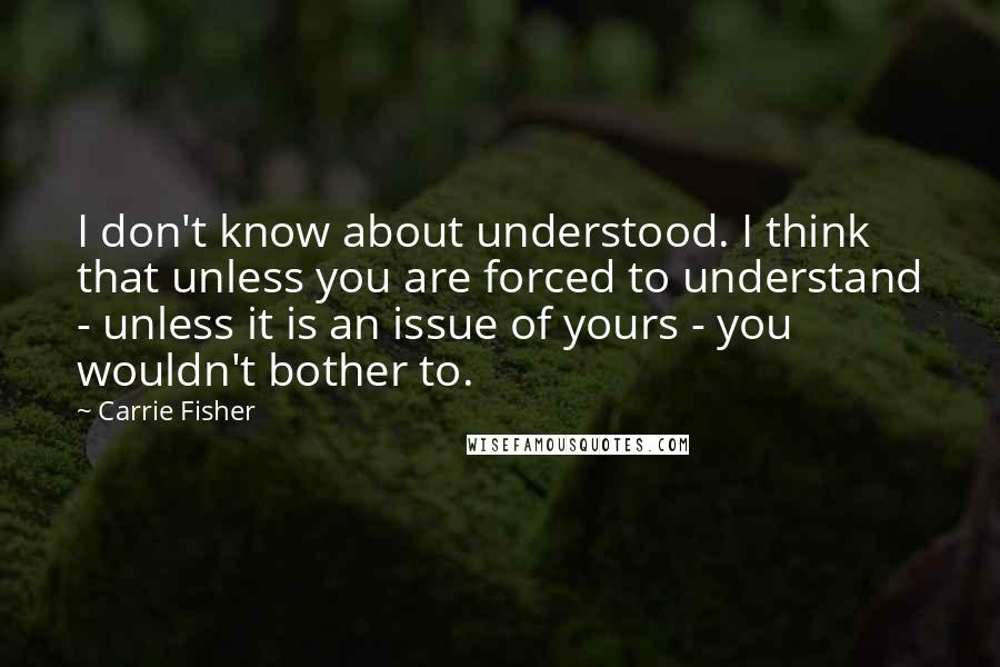 Carrie Fisher Quotes: I don't know about understood. I think that unless you are forced to understand - unless it is an issue of yours - you wouldn't bother to.