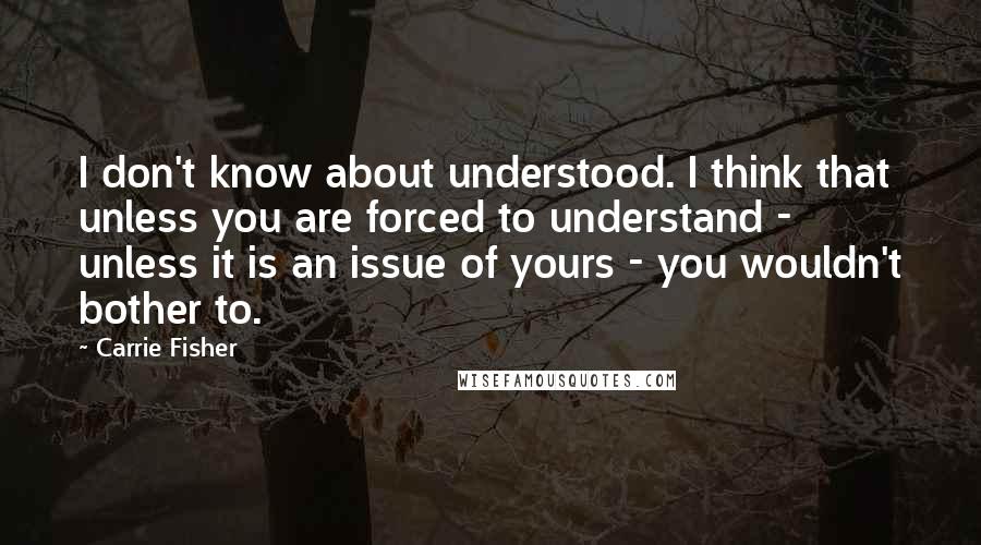 Carrie Fisher Quotes: I don't know about understood. I think that unless you are forced to understand - unless it is an issue of yours - you wouldn't bother to.