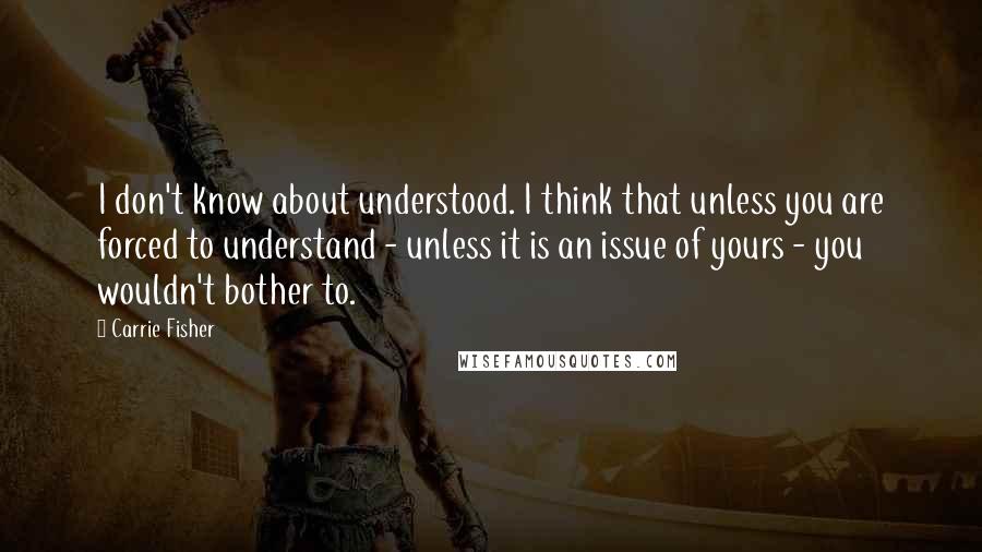 Carrie Fisher Quotes: I don't know about understood. I think that unless you are forced to understand - unless it is an issue of yours - you wouldn't bother to.