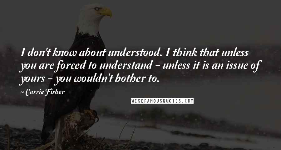 Carrie Fisher Quotes: I don't know about understood. I think that unless you are forced to understand - unless it is an issue of yours - you wouldn't bother to.