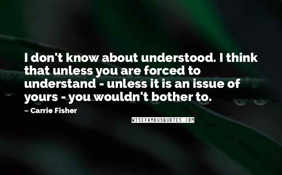 Carrie Fisher Quotes: I don't know about understood. I think that unless you are forced to understand - unless it is an issue of yours - you wouldn't bother to.