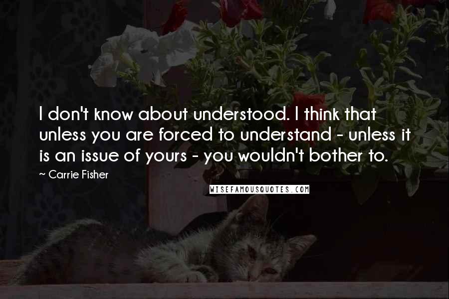 Carrie Fisher Quotes: I don't know about understood. I think that unless you are forced to understand - unless it is an issue of yours - you wouldn't bother to.