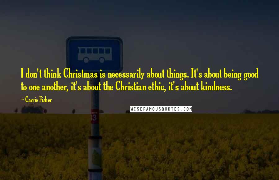 Carrie Fisher Quotes: I don't think Christmas is necessarily about things. It's about being good to one another, it's about the Christian ethic, it's about kindness.