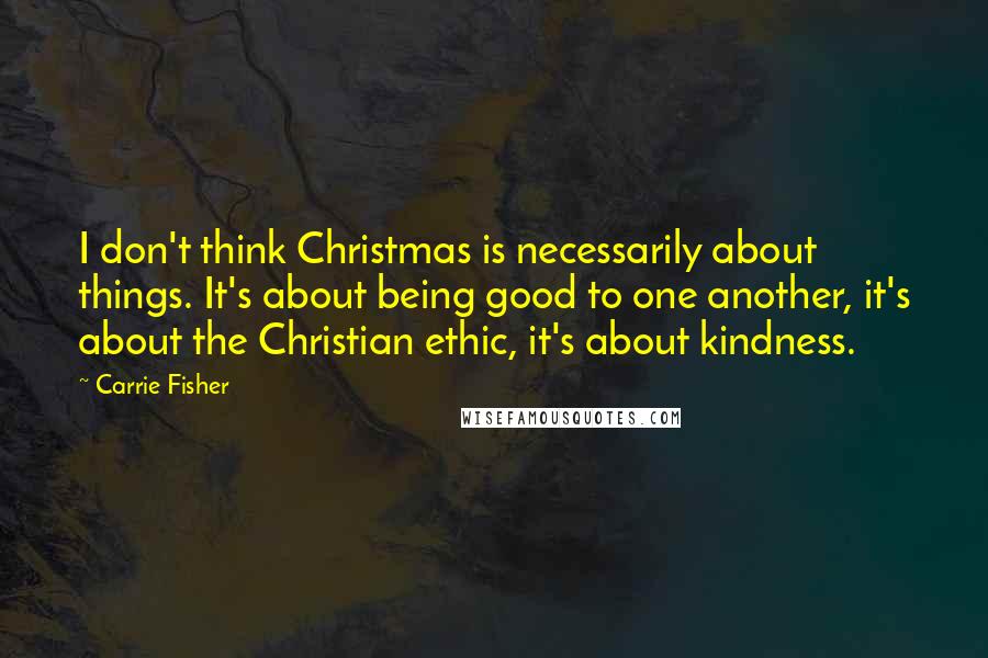 Carrie Fisher Quotes: I don't think Christmas is necessarily about things. It's about being good to one another, it's about the Christian ethic, it's about kindness.