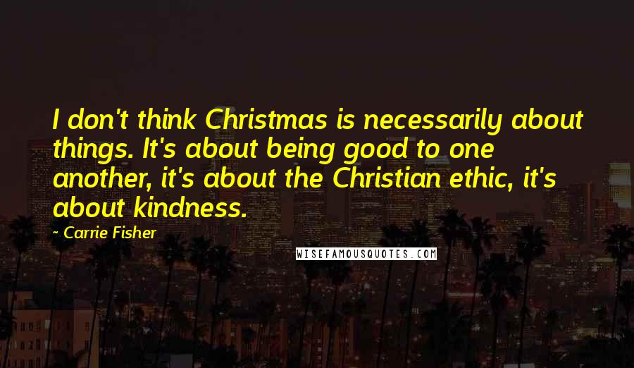 Carrie Fisher Quotes: I don't think Christmas is necessarily about things. It's about being good to one another, it's about the Christian ethic, it's about kindness.