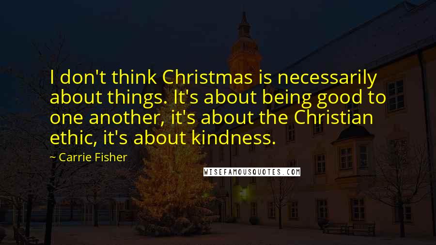 Carrie Fisher Quotes: I don't think Christmas is necessarily about things. It's about being good to one another, it's about the Christian ethic, it's about kindness.