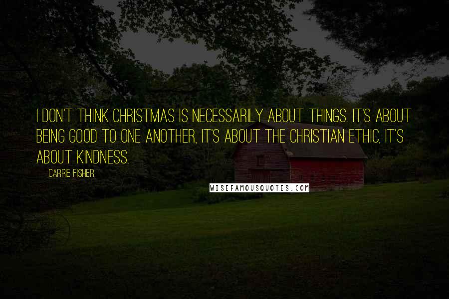 Carrie Fisher Quotes: I don't think Christmas is necessarily about things. It's about being good to one another, it's about the Christian ethic, it's about kindness.