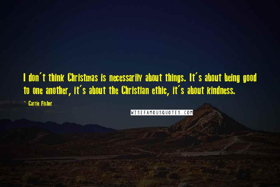 Carrie Fisher Quotes: I don't think Christmas is necessarily about things. It's about being good to one another, it's about the Christian ethic, it's about kindness.