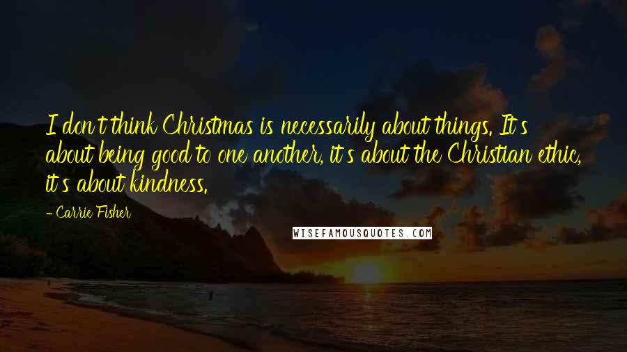 Carrie Fisher Quotes: I don't think Christmas is necessarily about things. It's about being good to one another, it's about the Christian ethic, it's about kindness.