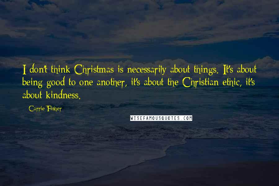 Carrie Fisher Quotes: I don't think Christmas is necessarily about things. It's about being good to one another, it's about the Christian ethic, it's about kindness.