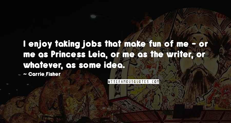 Carrie Fisher Quotes: I enjoy taking jobs that make fun of me - or me as Princess Leia, or me as the writer, or whatever, as some idea.