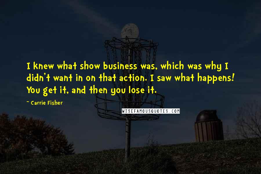 Carrie Fisher Quotes: I knew what show business was, which was why I didn't want in on that action. I saw what happens! You get it, and then you lose it.