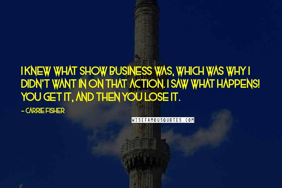 Carrie Fisher Quotes: I knew what show business was, which was why I didn't want in on that action. I saw what happens! You get it, and then you lose it.