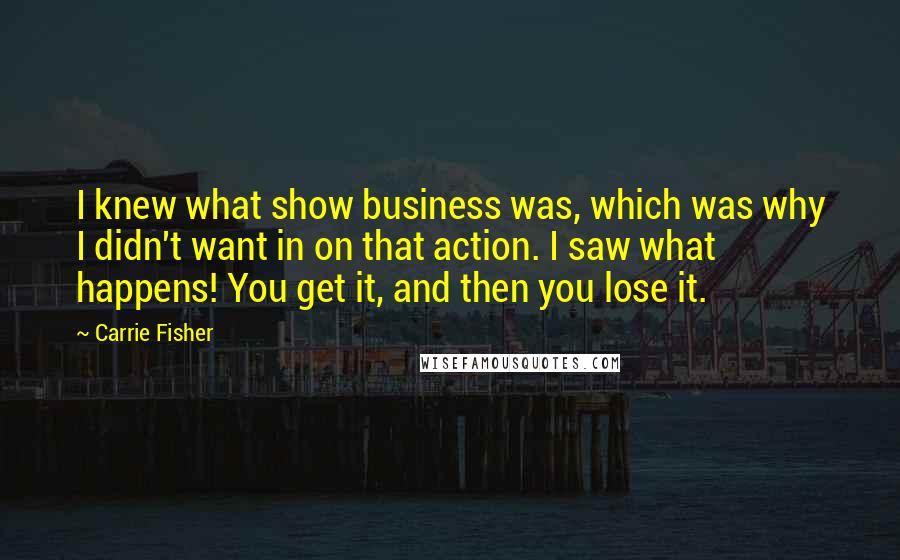 Carrie Fisher Quotes: I knew what show business was, which was why I didn't want in on that action. I saw what happens! You get it, and then you lose it.