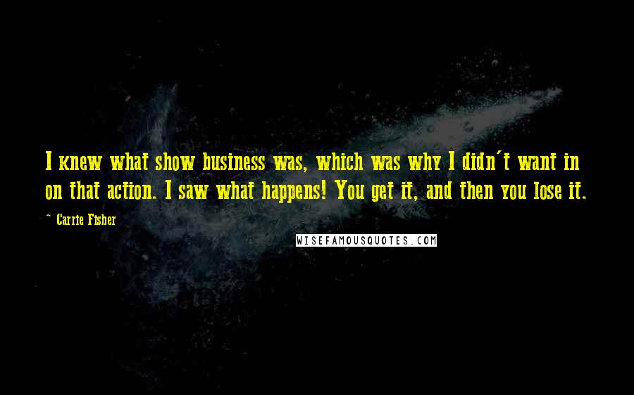 Carrie Fisher Quotes: I knew what show business was, which was why I didn't want in on that action. I saw what happens! You get it, and then you lose it.