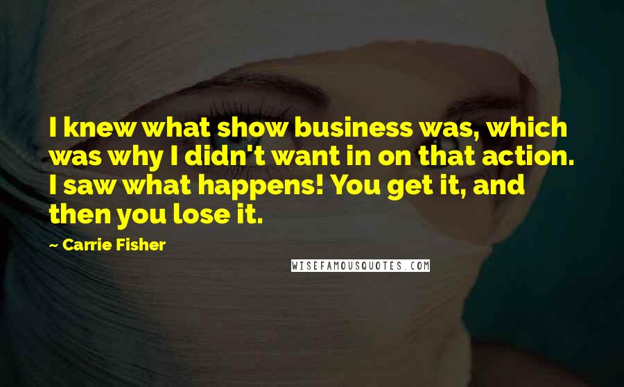 Carrie Fisher Quotes: I knew what show business was, which was why I didn't want in on that action. I saw what happens! You get it, and then you lose it.