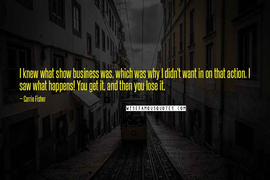 Carrie Fisher Quotes: I knew what show business was, which was why I didn't want in on that action. I saw what happens! You get it, and then you lose it.