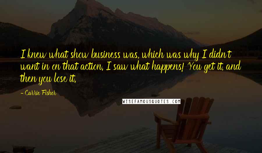 Carrie Fisher Quotes: I knew what show business was, which was why I didn't want in on that action. I saw what happens! You get it, and then you lose it.