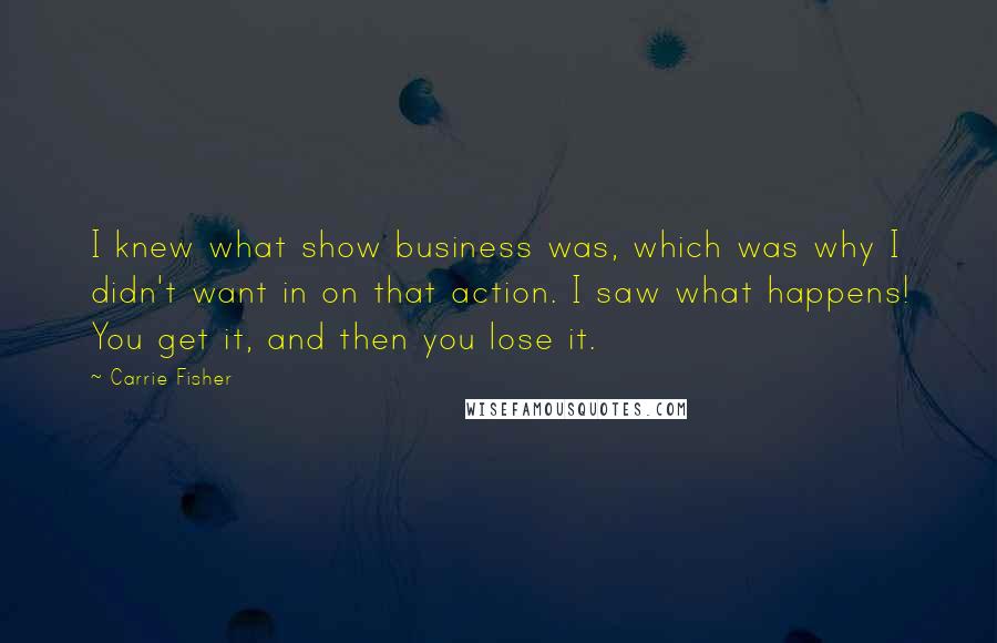 Carrie Fisher Quotes: I knew what show business was, which was why I didn't want in on that action. I saw what happens! You get it, and then you lose it.