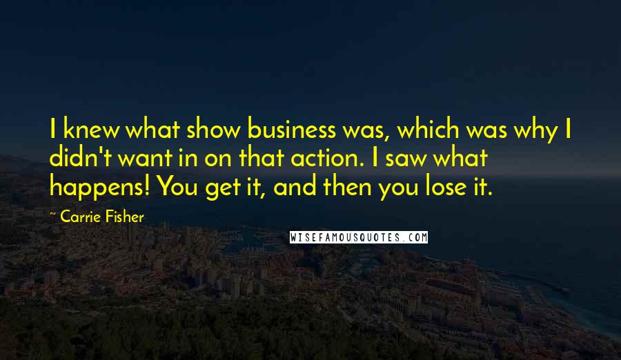 Carrie Fisher Quotes: I knew what show business was, which was why I didn't want in on that action. I saw what happens! You get it, and then you lose it.