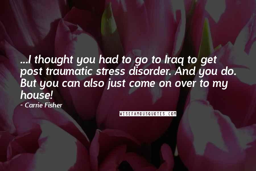 Carrie Fisher Quotes: ...I thought you had to go to Iraq to get post traumatic stress disorder. And you do. But you can also just come on over to my house!