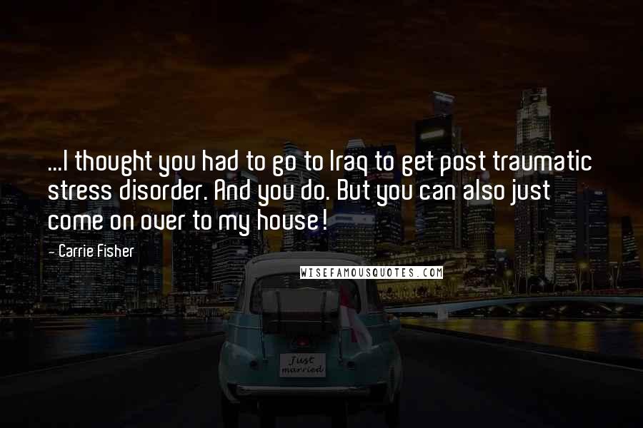 Carrie Fisher Quotes: ...I thought you had to go to Iraq to get post traumatic stress disorder. And you do. But you can also just come on over to my house!