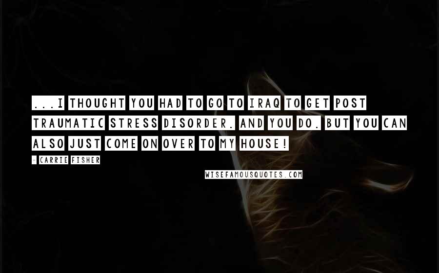 Carrie Fisher Quotes: ...I thought you had to go to Iraq to get post traumatic stress disorder. And you do. But you can also just come on over to my house!